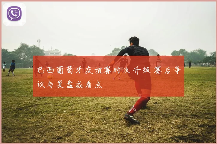 巴西葡萄牙友谊赛对决升级 赛后争议与复盘成看点