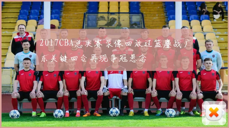 2017CBA总决赛录像回放辽篮鏖战广东关键回合再现争冠悬念